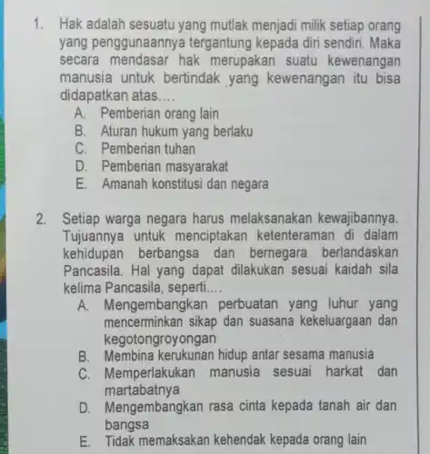 1. Hak adalah sesuatu yang mutlak menjadi milik setiap orang
yang penggunaanny a tergantung kepada diri sendiri. Maka
secara hak merupakan suatu kewenangan
manusia untuk bertindak yang kewenangan itu bisa
didapatkan atas __
A. Pemberiar orang lain
B. Aturan hukum yang berlaku
C. Pemberian tuhan
D. Pemberian masyarakat
E. Amanah konstitus i dan negara
2. Setiap warga negara harus melaksanakar kewajibannya.
Tujuannya untuk menciptakar ketenteraman di dalam
kehidupan berbangsa dan bernegara berlandaskan
Pancasila. Hal yang dapat dilakukan sesuai kaidah sila
kelima Pancasila , seperti __
A. Mer gembangkan perbuatan yang luhur yang
mencerminkan sikap dan suasana kekeluargaan dan
kegotongroyongan
B. Membina kerukunan hidup antar sesama manusia
C. Memperlakukan manusia sesuai harkat dan
martabatnya
D . Mengembangkan rasa cinta kepada tanah air dan
bangsa
E Tidak memaksakan kehendak kepada orang lain