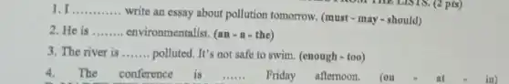 1. I __
write an essay about pollution tomorrow (must - may-should)
2. He is __ environmentalist. (an - a- the)
3. The river is __ polluted. It's not safe to swim. (enough -too)
4.The conference is __ Friday afternoon. (on	at