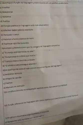 1) Identifique a função da linguagem predominante em um panfleto publicitário:
a) Emotiva
b) Referencial
c) Apelativa
d) Poética
2)A função poética da linguagem está mais associada a:
a) Informar dados sobre a realidade.
b) Persuadir o leitor.
c) Explorar a forma estética do texto.
d) Expressar opiniões pessoais.
3)Assinale a alternativa em que há exergplo de linguagem conotativa:
a) "A criança está dormindo na sala."
b) "A esperança é a última que morre."
c) "Compre duas e leve três unidades."
d) "O relatório será entregue amanhã."
4)Em qual tipo de texto é mais comum encontrar figuras de linguagem?
a) Relatórios técnicos
b) Artigos de opinião
c) Poemas
d) Manuais de instrução
5)A metáfora Consiste na comparação
explícita
entre dois elementos Explique.
6)A função referencial da linguagem tem como objetivo principal convencer o leitor.Explique.
7) No gênero dissertativo
argumentativo, e essencial:
a) Apresentar uma
narrativa com personagens.