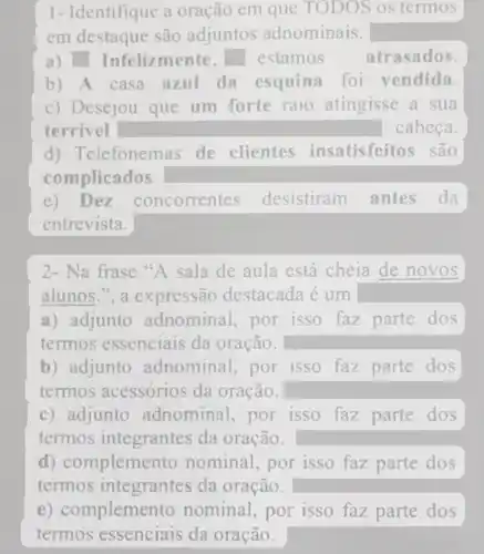 1- Identifique a oração em que TODOS os termos
em destaque são adjuntos adnominais.
a) Infelizmente, square  estamos atrasados.
b) A casa azul da esquina foi vendida.
c) Desejou que um forte raio atingisse a sua
terrivel	cabeca.
d) Telefonemas de clientes insatisfeitos são
complicados.
e) Dez concorrentes desistiram antes da
entrevista.
2- Na frase"A sala de aula está cheia de novos
alunos.", a destacada é um
a) adjunto adnominal, por isso faz parte dos
termos essenciais da oração.
b) adjunto adnominal, por isso faz parte dos
termos acessórios da oração.
c) adjunto adnominal, por isso faz parte dos
termos integrantes da oração.
d) compleme nto nominal, por isso faz parte dos
termos integrantes da oração.
e) compleme nto nominal, por isso faz parte dos