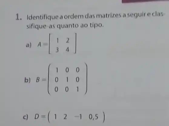 1. Identifique a ordem das matrizes a seguire clas
sifique-as quanto ao tipo.
a) A=[} 1&2 3&4 ]
b) B=(} 1&0&0 0&1&0 0&0&1 )
c) D=(1 2 -1 0,5)