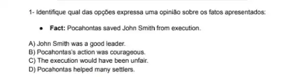 1- Identifique qual das opções expressa uma opinião sobre os fatos apresentados:
- Fact: Pocahontas saved John Smith from execution.
A) John Smith was a good leader.
B) Pocahontas's action was courageous.
C) The execution would have been unfair.
D) Pocahontas helped many settlers.