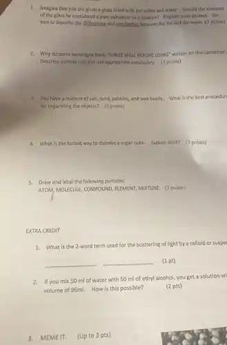 1. Imagine that you are given a glass filled with ice cubes and water. Should the contents
of the glass be considered a pure substance or a mixture? Explain your answer.Be
sure to describe the differences and similarities between the ice and the water. (3 points)
2. Why do some beverages have, "SHAKE WELL BEFORE USING" written on the container.
Describe particle size and use approprlate vocabulary. (3 points)
3. You have a mixture of salt, sand, pebbles,and wax beads. What is the best procedur
for separating the objects?(3 points)
4. What is the fastest way to dissolve a sugar cube. Explain WHY?(3 points)
5. Draw and label the following particles:
ATOM, MOLECULE, COMPOUND , ELEMENT, MIXTURE (3 points)
EXTRA CREDIT
1. What is the 2-word term used for the scattering of light by a colloid or susper
__ __ (1 pt)
2.If you mix 50 ml of water with 50 ml of ethyl alcohol you get a solution wi
volume of 96ml. How is this possible?
(2 pts)
3. MEME IT. (Up to 3 pts)