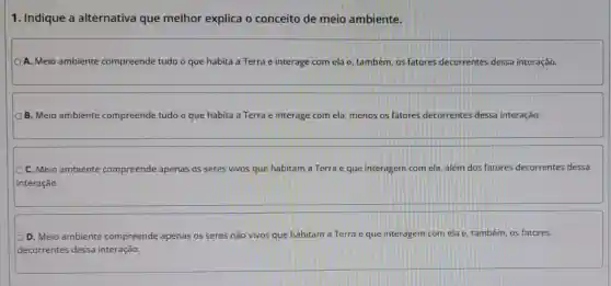 1. Indique a alternativa que melhor explica o conceito de meio ambiente.
A. Meio ambiente compreende tudo o que habita a Terra e interage com ela e, também, os fatores decorrentes dessa interação.
B. Meio ambiente compreende tudo o que habita a Terra e interage com ela menos os fatores decorrentes dessa interação
C. Meio ambiente compreende apenas os seres vivos que habitam a Terra e que interagem com ela além dos fatores decorrentes dessa
interação.
D. Meio ambiente compreende apenas os seres não vivos que habitam a Terra e que interagem com ela e, também, os fatores
decorrentes dessa interação.