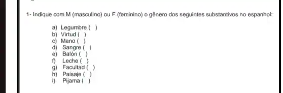 1- Indique com M (masculino)ou F (feminino) o gênero dos seguintes substantivos no espanhol:
a) Legumbre ()
b) Virtud ()
c) Mano ()
.
d) Sangre ()
e)Balón ()
f) Leche ()
, g) Facultad ()
h) Paisaje ()
i) Pijama ()
.