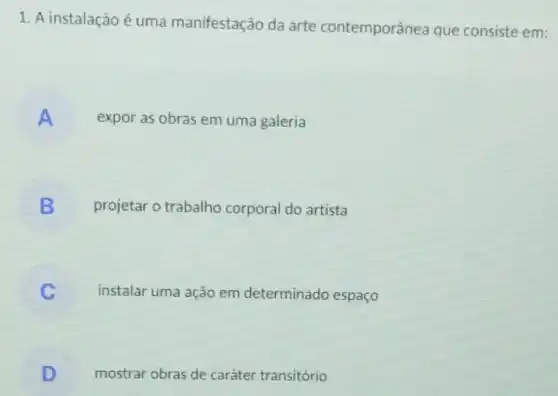 1. A instalação é uma manifestação da arte contemporânea que consiste em:
A expor as obras em uma galeria
B projetar o trabalho corporal do artista
instalar uma ação em determinado espaço
D mostrar obras de caráter transitório
.