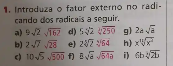 1 . Introduza o fator externo no radi-
cando dos radicais a seguir.
a) 9sqrt (2)sqrt (162)
d) 5sqrt [3](2)sqrt [3](250) g) 2asqrt (a)
b) 2sqrt (7)sqrt (28)
e) 2sqrt [5](2)sqrt [5](64)
h) xsqrt [10](x^3)
c) 10sqrt (5)sqrt (500) f) 8sqrt (a)sqrt (64a)
i) 6bsqrt [3](2b)