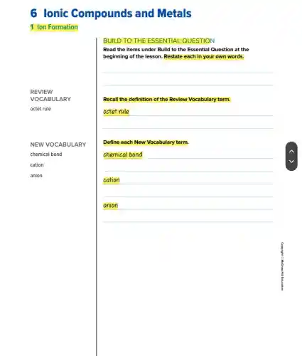 1 Ion Formation
NEW VOCABULARY
chemical bond
cation
anion
BUILD TO THE ESSENTIAL QUESTION
Read the items under Build to the Essential Question at the
beginning of the lesson Restate each in your own words.
__
Recall the definition of the Review Vocabulary term.
__
Define each New Vocabulary term.
chemical bond
cation
__