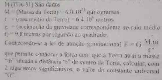 1) (ITA-51 ) Sao dados
M=(Massic ta iecrag)=6,0,10^circ  quilograr
r traio medio da Terra) - 6.4:10^2 metros
- (accleração da gravidade correspond cute ao raio médio
r)=9.8 metros por segundo ao quadrado.
Conhecendo-se a lei de atração gravitacional F=G(Mm)/(r^2)
que permite conhecer a força com que a Terra atrai a massa
"m" situada a "r" do centro da Terra calcular,com
2 aigarismos significativos, o valor da constante universal
"G"