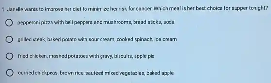 1. Janelle wants to improve her diet to minimize her risk for cancer.Which meal is her best choice for supper tonight?
pepperoni pizza with bell peppers and mushrooms, bread sticks, soda
grilled steak, baked potato with sour cream, cooked spinach, ice cream
) fried chicken,mashed potatoes with gravy, biscuits, apple pie
curried chickpeas, brown rice sautéed mixed vegetables, baked apple