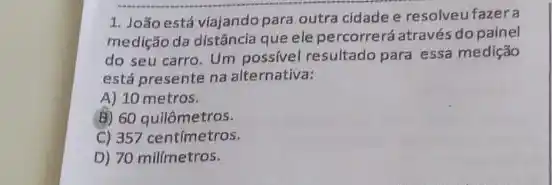 1. Joãoestá viajando para outra cidade e resolveu fazera
medição da distância que ele percorrerá através do painel
do seu carro. Um possivel resultado para essa medição
está presente na alternativa:
A) 10 metros.
B) 60 quilômetros.
C) 357 centímetros.
D) 70 milímetros.