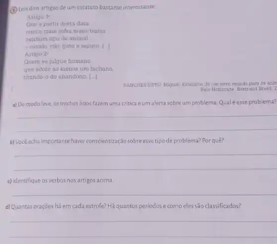 (1) Leia dois artigos de um estatuto bastante interessante.
Artigo 1^circ 
Que a partir desta data
nunca mais sofra maus -tratos
nenhum tipo de animal
- cavalo, cão, gato e sapato. ()
Artigo 2^circ 
Quem se julgue humano
que adote ao menos um bichano,
tirando-o do abandono. ()
SANCHES NETO, Miguel. Estatutos de um novo mundo para os anin
Belo Horizonte: Bertrand Brasil,
a) De modo leve os trechos lidos fazem uma crítica eum alerta sobreum problema Qual é esse problema?
__
b) Você acha importante haver conscientização sobre esse tipo de problema? Por quê?
__
c) Identifique os verbos nos artigos acima.
__
d) Quantas orações há em cada estrofe? Há quantos períodos e como eles são classificados?
__