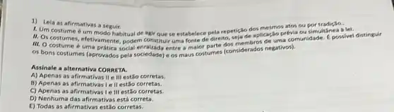 1) Lela as afirmativas a seguir.
1. Um costume 6 um dos mesmos atos ou por tradição.
II. Os costumer um modo habitual de agir que se estabelece pela repetriage aplicação prévia ou simultânea à lei.
11. Os costumes, efetivamente, podem constituir uma fonte de direito, seja de de uma comunidade. E possivel distinguir
os bons costumes (aprovados pela sociedade) e os maus costumes (considerados negativos).
Assinale a alternativa CORRETA.
A) Apenas as afirmativas II e III estão corretas.
B) Apenas as afirmativasie II estão corretas.
C) Apenas as afirmativas Ie III estão corretas.
D) Nenhuma das afirmativa:está correta.
E) Todas as afirmativas estão corretas.