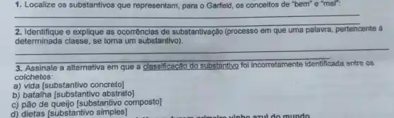 1. Localize os substantivos que representam , para o Garfield , os conceitos de "bem"e "mal":
__
2. Identifique e explique as ocorrências de substantivação (processo em que uma palavra pertencente à
determinada classe , se torna um substantivo)
__
s . Assinale a alternativa em que a classificação do substantivo foi incorretamente	os
colchetes:
a) vida [substantivo concreto]
b)batalha [substantivo abstrato]
c) pão de substantivo composto]
d)dietas [substantivo simples]