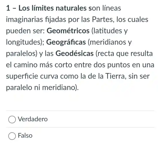 1 - Los límites naturales son líneas
imaginarias fijadas por las Partes, los cuales
pueden ser:Geométricos ; (latitudes y
longitudes);Geográficas (meridianos y
paralelos) y las Geodésica:s (recta que resulta
el camino más corto entre dos puntos en una
superficie : curva como ) la de la Tierra, sin I ser
paralelo ni meridiano).
Verdadero
Falso