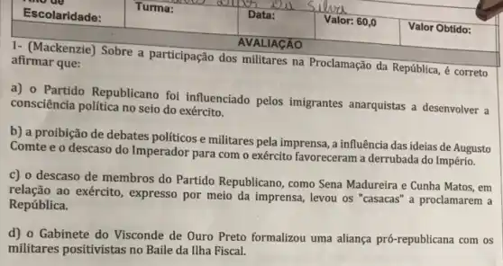 1- (Mackenzie) Sobre a participação dos militares na Proclamação da República,correto afirmar que:
a) 0 Partido Republicano foi influenciado pelos imigrantes anarquistas a desenvolver a
consciência politica no seio do exército.
b) a proibição de debates políticos e militares pela imprensa, a influência das ideias de Augusto
Comte e o descaso do Imperador para com o exército favoreceram a derrubada do Império.
c) o descaso de membros do Partido Republicano, como Sena Madureira e Cunha Matos , em
relação ao exército , expresso por meio da imprensa, levou os "casacas " a proclamarem a
República.
d) 0 Gabinete do Visconde de Ouro Preto formalizou uma aliança pr6 -republicana com os
militares positivistas no Baile da Ilha Fiscal.