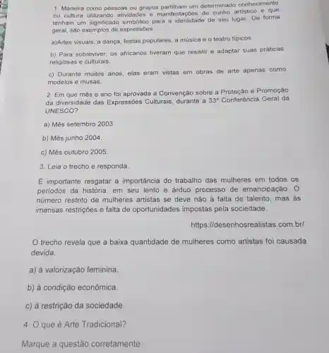 1. Maneira como pessoas ou grupos um determinado conhecimento
ou cultura utilizando atividades e manifestações de cunho artístico e que
tenham um significado simbólico para a identidade de seu lugar. De forma
geral, são exemplos de expressões:
a)Artes visuais, a dança, festas populares, a música e o teatro típicos.
b) Para sobreviver os africanos tiveram que resistir e adaptar suas práticas
religiosas e culturais.
c) Durante muitos anos, elas eram vistas em obras de arte apenas como
modelos e musas.
2. Em que mês e ano foi aprovada a Convenção sobre a Proteção e Promoção
da diversidade das Expressões Culturais, durante a 33^circ  Conferência Geral da
UNESCO?
a) Mês setembro 2003.
b) Mês junho 2004
c) Mês outubro 2005.
3. Leia o trecho e responda.
E importante resgatar a importância do trabalho das mulheres em todos os
períodos da história, em seu lento e árduo processo de emancipação. 0
número restrito de mulheres artistas se deve não à falta de talento, mas as
imensas restrições e falta de oportunidades impostas pela sociedade.
https ://desenhosrea listas.com.br/
trecho revela que a baixa quantidade de mulheres como artistas foi causada
devida
a) à valorização feminina.
b) à condição econômica.
c) à restrição da sociedade.
4. O que é Arte Tradicional?
Marque a questão corretamente: