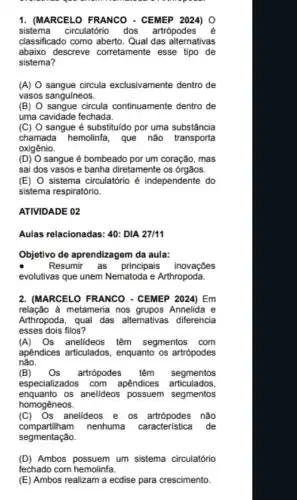 1. (MARCELO FRANCO - CEMEP 2024) 0
sistema circulatório dos artrópode s é
classificado como aberto. Qual das alternativas
abaixo descreve corretamente esse tipo de
sistema?
(A) sangue circula exclusivamente dentro de
vasos sanguíneos.
(B) O sangue circula continuamente dentro de
uma cavidade fechada.
(C) sangue é substituido por uma substância
chamada hemolinfa, que não transporta
oxigênio.
(D) sangue é bombeado por um coração, mas
sai dos vasos e banha diretamente os órgãos.
(E) 0 sistema circulatório é independente do
sistema respiratório.
ATIVIDADE 02
Aulas relacionadas: 40: DIA 27/11
Objetivo de aprendizagem da aula:
Resumir as principais inovações
evolutivas que unem Nematoda e Arthropoda.
2. (MARCELO FRANCO - CEMEP 2024) Em
relação à metameria nos Annelida e
Arthropoda, qual das alternativas diferencia
esses dois filos?
(A) Os anelideos têm segmentos com
apêndices articulados , enquanto os artrópodes
não.
(B) Os artrópodes têm segmentos
especializados com apendices articulados,
enquanto os anelideos possuem segmentos
homogêneos.
(C)Os anelideos e os nào
compartilham nenhuma característica de
segmentação.
(D) Ambos possuem um sistema circulatório
fechado com hemolinfa.
(E) Ambos realizam a ecdise para crescimento.