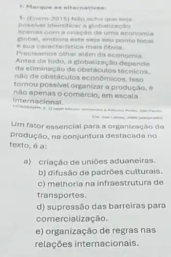 1. Marque as alternativas:
1. (Enem-2015) Nho scho que seja
possivel identificar a Rtobalização
Apenas com a criação de uma economia
global, embora este seja seu ponto focal
e sua caracteristica mais óbvia.
Precisamos olhar além da economia.
Antes de tudo, a globalização depende
da eliminação de obstáculos técnicos.
nào de obstáculos econômicos. Isso
tornou possivel organizar a produção, e
nào apenas o comércio em escala
interne cional.
Becuto: entrevista a Antonio Polito. Salo Pauto
Letras, 2000 (adaptado)
Um fator essencial para a organização da
produção, na conjuntura destacada no
texto, é a:
a) criação de uniōes aduaneiras.
b) difusão de padrões culturais.
c) melhoria na infraestrutura de
transportes.
d) supressão das barreiras para
come rcialização.
e) organização de regras nas
relações internacionais.