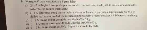 1- Marque V para verdadeiro e F para falso:
a) (F)A solução é composta por um soluto e um solvente, sendo soluto em maior quantidade e
solvente em menor quantidade.
b) () A diferença entre massa molar e massa molecular, é que uma é representada por Meos
dados tem como unidade de medida g/mol e a outra é representada por MM e tem a unidade g.
c) () A massa molar do sal de cozinha NaCl é 58g.
d) () A massa molecular da soda Cáustica NaOH é 40 g.
e) () A massa molar do Si O_(2) é igual a massa do C_(2)H_(4)O_(2)