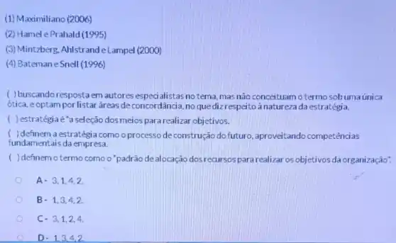 (1) Maximiliano (2006)
(2) Hamel e Prahald(1995)
(3) Mintzberg, Ahlstrand le Lampel (2000)
(4) Batemane Snell (1996)
( )buscando resposta em autores especialistas no tema, mas não conceituam o termo sobumaúnica
ótica, eoptam por listar áreas deconcordância no quedizrespeito à natureza da estratégia.
( ) estratégia é"a seleção dos meios para realizar objetivos.
( ) definem a estratégia como o processo de construção do futuro , aproveitando competências
fundamentais da empresa.
( )definem otermo como o'padrão de alocação dos recursos para realizar os objetivos da organização".
A- 3,1,4,2.
B. 1,3,4,2.
C- 3,1,2,4.
D. 1,3,4,2