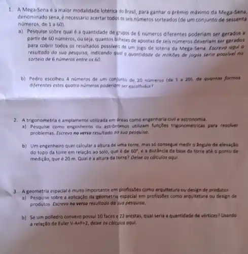 1. A Mega-Sena é a maior modalidade lotérica do Brasil, para ganhar o prémio máximo da Mega-Sena,
denominado sena, é necessário acertar todos os seis números sorteados (de um conjunto de sessenta
numeros, de 1 a 60)
a) Pesquise sobre qual é a quantidade de grupos de 6 números diferentes poderiam ser gerados a
partir de 60 número:, ou seja, quantos bilhetes de apostas de seis numeros deveriam ser gerados
para cobrir todos os resultados possiveis de um jogo de loteria da Mega-Sena. Escrevo agui 0
resultado da sua pesquisa indicando quol a quantidade de milhbes de jogos seria possivel no
sortelo de 6 numeros entre os 60
b) Pedro escolheu 4 números de um conjunto de 20 números (de 1 a 20), de quentos formas
diferentes estes quatro numeros poderiam ser escolhidos?
2. A trigonometria amplamente utilizada em areas como engenharia civi e astronomia.
a) Pesquise como engenheiros ou astrónomos utilizam functies trigonométricas para resolver
problemas. Escrevo no verso resultado da sua pesquisa.
b) Um engenheiro quer calcular a altura de uma torre, mas so consegue medir o ângulo de elevação
do topo da torre em relação ao solo que é de 60^circ  e a distância da base da torre até o ponto de
medição, que é 20 m. Qualé a altura da torre? Delxe os cálculos aqui.
3. A geometria espaclal multo importante em profissōes como arquitetura ou design de produtos.
a) Pesquise sobre a aplicação da geometria espacial em profissôes como arquitetura ou design de
produtos. Escrevo no verso resultado da sua pesquisa.
b) Se um polledro convexo possul 10 faces e 22 arestas, qual seria a quantidade de vertices? Usando
a relação de Euler V-A+F=2 delxe os cálculos aqui.