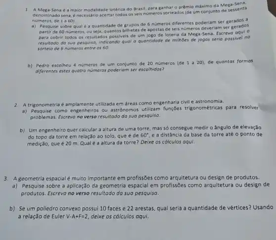 1. A Mega-Sena é a maior modalidade lotérica do Brasil, para ganhar o prêmio máximo da Mega senta
denominado sena, é necessário acertar todos os seis números sorteados (de um conjunto de sessenta
números, de 1 a 60).
a) Pesquise sobre qual é a quantidade de grupos de 6 números diferentes poderiam ser gerados a
partir de 60 números ou seja, quantos bilhetes de apostas de seis números deverlam ser gerados
para cobrir todos os resultados possiveis de um jogo de loteria da Mega-Sena. Escreva oqui 0
resultado da sua pesquisa indicando qual a quantidade de milhões de jogos seria possivel no
sorteio de 6 nümeros entre os 60.
b) Pedro escolheu 4 números de um conjunto de 20 números (de 1 a 20), de quantas formas
diferentes estes quatro números poderiam ser escolhidos?
2. A trigonometria é amplamente utilizada em áreas como engenharia civil e astronomia.
a) Pesquise como engenheiros ou astrônomos utilizam funções trigonométrica:para resolver
problemas. Escreva no verso resultado da sua pesquisa.
b) Um engenheiro quer calcular a altura de uma torre, mas só consegue medir o ângulo de elevação
do topo da torre em relação ao solo que é de 60^circ  e a distância da base da torre até o ponto de
medição, que é 20 m. Qualé a altura da torre? Deixe os cálculos aqui.
3.A geometria espacial é multo importante em profissões como arquitetura ou design de produtos.
a) Pesquise sobre a aplicação da geometria espacial em profissões como arquitetura ou design de
produtos. Escreva no verso resultado da sua pesquisa.
b) Se um poliedro convexo possui 10 faces e 22 arestas, qual seria a quantidade de vértices? Usando
a relação de Euler V-A+F=2 deixe os cálculos aqui.