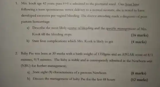 1. Mrs. kook age 42 years: para 4+0 is admitted to the postnatal ward. One hour later
following a term spontaneous vertex delivery to a normal neonate she is noted to have
developed excessive per vaginal bleeding. The doctor attending made a diagnosis of post-
partum hemorrhage
a) Describe the most likely course of bleeding and the specific management of Mrs.
Kook till the bleeding stops.
(16 marks)
b) State four complications which Mrs Kook is likely to get
(4 marks)
2. Baby Pre was born at 30 weeks with a birth weight of 1350gms and an APGAR score of 3/1
minutes, 9/5 minutes. The baby is stable and is consequently admitted in the Newborn unit
(NBU) for further management;
a) State eight (8)characteristics of a preterm Newborn
(8 marks)
b) Discuss the management of baby Pre for the last 48 hours
(12 marks)