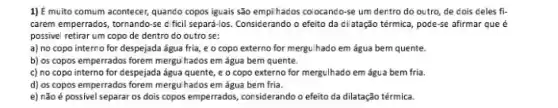 1) é muito comum acontecer,quando copos iguais são empihados colocando-se um dentro do outro de dois deles fi-
carem emperrados, tornando-se dficil separá-los. Considerando o efeito da dilatação térmica pode-se afirmar que é
possivel retirar um copo de dentro do outro se:
a) no copo interne for despejada água fria e o copo externo for mergu/hado em água bem quente.
b) os copos emperrado:forem mergulhados em água bem quente.
c) no copo interno for despejada água quente e o copo externo for mergulhado em água bem fria.
d) os copos emperrados forem mergulhados em água bem fria.
e) não é possivel separar os dois copos emperrados, considerando o efeito da dilatação térmica.