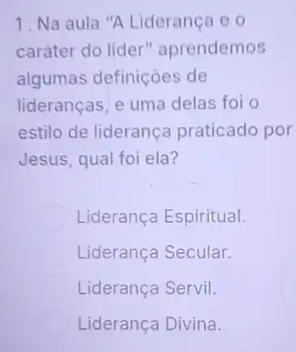 1. Na aula "A Liderança e o
caráter do líder"aprendemos
algumas definições de
liderancas, e uma delas foi o
estilo de liderança praticado por
Jesus, qual foi ela?
Liderança Espiritual.
Liderança Secular.
Liderança Servil.
Liderança Divina.