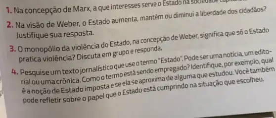 1. Na concepção de Marx, a que interesses serve o Estado nasoueurave
2. Na visão de Weber, o Estado aumenta mantém ou diminui a liberdade dos cidadãos?
Justifique sua resposta.
3. 0 monopólio da violência do Estado, na concepção de Weber,significa que só o Estado
pratica violência? Discuta em grupo e responda.
4. Pesquise um textc jornalístico que use otermo "Estado".Podeseruma notícia, umedito-
rialou umacrônica Comootermoestásendo empregado? Identifique, por exemplo, qual
eanoção de Estado impostaeseela seaproximade alguma queestudou. Vocêtambém
pode refletir sobre o papel que o Estado está cumprindo na situação que escolheu.