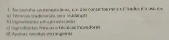 1. Na cozinha contemporânea um dos conceitos mais utilizados é 0 uso de:
a) Técnicas sem mudanças
b)itraprocessados
c) Ingredientes frescose técnicas inovadoras
d) Apenas receitas estrangeiras