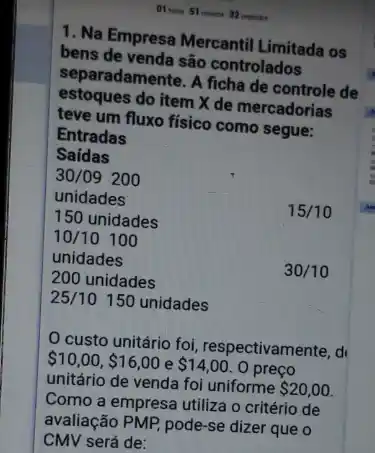 1. Na Empresa Mercantil Limitada os
bens de venda são controlados
separadamente. A ficha de controle de
estoques do item X de mercadorias
teve um fluxo físico como segue:
Entradas
custo unitário foi , respectivamente, d
 10,00, 16,00 e 14,00 . 0 preço
unitário de venda foi uniforme 20,00
Como a empresa utiliza o critério de
avaliação PMP, pode-se dizer que o