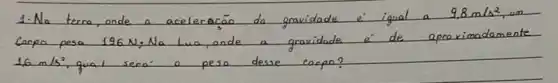 1- Na terca, onde a aceleração do gravidade é igual a 9.8 mathrm(~m) / mathrm(s)^2 , um Corpo pesa 196 mathrm(~N) , Na Lua, onde a gravidade é de aproximadamente 16 mathrm(~m) / mathrm(s)^2 , qual sera o peso desse carpa?