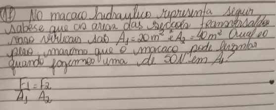 (1) No macaco hidraullico representa seguir sabese que as areas das seccados reamonosaldo saso verlicas sas A_(1)=20 mathrm(~m)^2 e A_(2)=40 mathrm(~m)^2 Qual 20 plaso, maromo que o macaco pode lergantar quando forsemos uma de 50 mathrm(~N) em A_(1) 
[
(F_(1))/(A_(1))=(F_(2))/(A_(2))
]