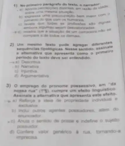 1) No primeiro parág rafo do texto, o narrador:
aponta percepçōes distintas, em razilo da idade.
sobre uma situação.
b) expressa uma preocupação bem maior com 0
jumento do que com os humanos
c) revela que todas as profissôes sao dignas
embora algumas sejam desvalorize das
mostra que a situação de um carroceiro nào se
compara a de todos os demais.
2) Um mesmo texto pode agregar diferentes
s tipológicas. Nesse sentido, assinale
a alte mativa que apres enta como o primeiro
periodo do texto deve ser entendido.
-a) Desc ritiva
b)Narrativa
c) Injun tiva
d) Argume ntativa
3) 0 empre go do pronome em "da
nossarua''(1'') cumpre um efeito linguistico.
Assinale a a itemativa que apresenta este efeito.
a) Re a ideia de propriedade individual e
exclusiva.
b) Inclui outros agentes possuidores, alem do
.nunclador
c) Anula o sentido de posse e indefine o sujeito
pos
d) Confere valor generico a rua tornando-a
impr ecisa