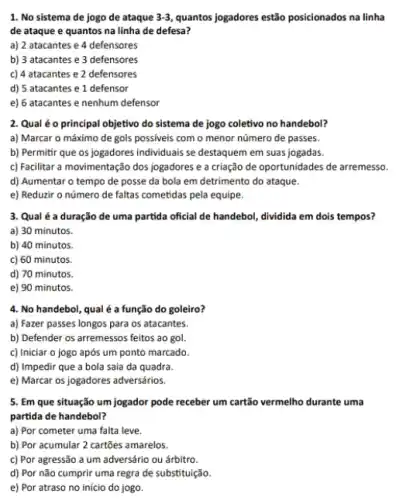 1. No sistema de jogo de ataque 3-3 quantos jogadores estão posicionados na linha
de ataque e quantos na linha de defesa?
a) 2 atacantes e 4 defensores
b) 3 atacantes e 3 defensores
c) 4 atacantes e 2 defensores
d) 5 atacantes e 1 defensor
e) 6 atacantes e nenhum defensor
2. Qual é o principal objetivo do sistema de jogo coletivo no handebol?
a) Marcar o máximo de gols possiveis com o menor número de passes.
b) Permitir que os jogadores individuals se destaquem em suas jogadas.
c) Facilitar a movimentação dos jogadores e a criação de oportunidades de arremesso.
d) Aumentar o tempo de posse da bola em detrimento do ataque.
e) Reduzir o número de faltas cometidas pela equipe.
3. Qual é a duração de uma partida oficial de handebol, dividida em dois tempos?
a) 30 minutos.
b) 40 minutos.
c) 60 minutos.
d) 70 minutos.
e) 90 minutos.
4. No handebol, qual é a função do goleiro?
a) Fazer passes longos para os atacantes.
b) Defender os arremessos feitos ao gol.
c) Iniciar o jogo após um ponto marcado.
d) Impedir que a bola saia da quadra.
e) Marcar os jogadores adversários.
5. Em que situação um jogador pode receber um cartão vermelho durante uma
partida de handebol?
a) Por cometer uma
__
__
b) Por acumular 2 cartōes amarelos.
c) Por agressão a um adversário ou árbitro.
d) Por não cumprir uma regra de substituição.
e) Por atraso no in __
__