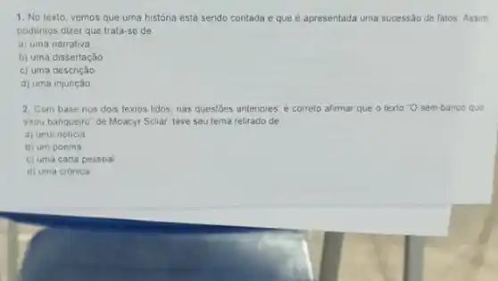 1. No texto, vemos que uma história está sendo contada e que é apresentada uma sucessão de fatos. Assim
podemos dizer que trata se de
a) uma narrativa
b) uma dissertação
c) uma descrição
d) uma injunção
2. Com base nos dois textos lidos, nas questōes anteriores, é correto afirmar que o texto "O sem-banco que
virou banqueiro" de Moacyr Scliar, teve seu tema retirado de
a) uma noticia
b) um poema
c) uma carta pessoal
d) uma crônica