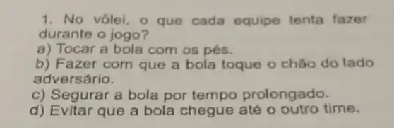 1. No vôlei, o que cada equipe tenta fazer
durante o jogo?
a) Tocar a bola com os pés.
b) Fazer com que a bola toque o chǎo do lado
adversário.
c) Segurar a bola por tempo prolongado.
d) Evitar que a bola chegue até o outro time.