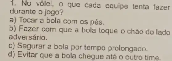 1. No vôlei, o que cada equipe tenta fazer
durante o jogo?
a) Tocar a bola com OS pés.
b) Fazer com que a bola toque o chão do lado
adversário.
c) Segurar a bola por tempo prolongado.
d) Evitar que a bola chegue até o outro time.