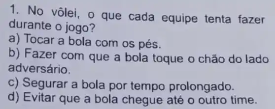 1. No vôlei, o que cada equipe tenta fazer
durante o jogo?
a) Tocar a bola com os pés.
b) F azer com que a bola toque o chão do lado
adversário.
c) Segurar a bola por tempo prolongado.
d) Evitar que a bola chegue até o outro time.