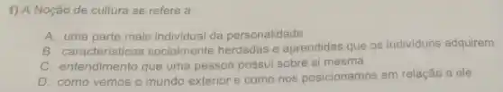 1) A Noção de cultura se refere a:
A. uma parte mais individual da personalidade
B . características socialmente herdadas e aprendidas que os indivíduos adquirem
C entendimento que uma pessoa possui sobre si mesma
D. como vemos o mundo exterior e como nos posicionamos em relação a ele