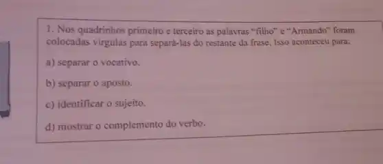 1. Nos quadrinhos primeiro e terceiro as palavras "filho" e"'Armando" foram
colocadas virgulas para separá-las do restante da frase. Isso aconteceu para:
a) separar o vocativo
b) separar o aposto
c) identificar o sujeito
d) mostrar o complemento do verbo