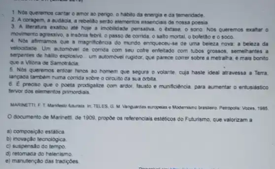 1. Nos queremos cantar o amor ao perigo o habito da energia e da temeridade.
2. A coragem, a audácia, a rebelido serto elementos essenciais de nossa poesia
3. A literatura exaltou até hoje a imobilidade pensativa, o extase, 0 sono. Nos queremos exaltar o
movimento agressivo, a insonia febril, o passo de corrida, o salto mortal, o bofetão e o soco.
4. Nós afirmamos que a magnificencia do mundo enriqueceu-se de uma beleza nova: a beleza da
velocidade Um automovel de corrida com seu cofre enfeitado com tubos grossos, semelh antes a
serpentes de halito explosivo... um automovel rugidor, que parece correr sobre a metralha, é mais bonito
que a Vitoria de Samotracia
5. Nos queremos entoar hinos ao homem que segura o volante, cuja haste ideal atravessa a Terra
lançada também numa corrida sobre o circuito da sua orbita
6. E preciso que o poeta prodigalze com ardor, fausto e munificiência, para aumentar o entusiástico
fervor dos elementos primordiais
MARINETTLF T. Manifest Auturista. In: TELES. G M. Vanguardas europelas e Modernismo brasileiro Petropolis: Vozes, 1985
documento de Marinett de 1909, propoe os referenciais estéticos do Futurismo, que valorizam a
a) composição estática
b) inovação tecnológica
c) suspensão do tempo.
d) retomada do helenismo
e) manutenção das tradicoes