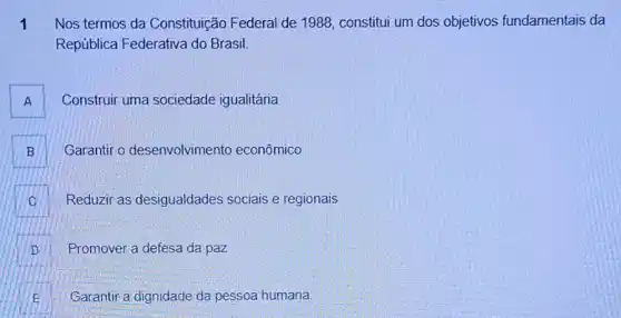 1 Nos termos da Constituição Federal de 1988, constitui um dos objetivos fundamentais da
República Federativa do Brasil.
A Construir uma sociedade igualitária
B Garantir o desenvolvimento econômico B
Reduzir as desigualdades sociais e regionais C
D Promover a defesa da paz D
Garantir a dignidade da pessoa humana. E