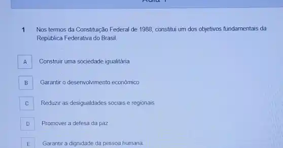 1 Nos termos da Constituição Federal de 1988, constitui um dos objetivos fundamentais da
República Federativa do Brasil.
A Construir uma sociedade igualitária A
B Garantir o desenvolvimento econômico B
C Reduzir as desigualdades sociais e regionais
D Promover a defesa da paz
E Garantir a dignidade da pessoa humana