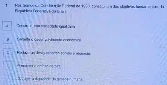 1 Nos termos da Constituição Federal de 1988, constitui um dos objetivos fundamentais da
República Federativa do Brasil
A Construir uma sociedade igualitária A
B Garantir o desenvolvimento econômico B
C Reduzir as desigualdades sociais e regionais C
D Promover a defesa da paz D
E Garantir a dignidade da pessoa humana. E