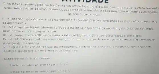 1. As novas tecnologias da Indústria 4.0 impactaram o dia a dia das empresas e já estão trazendo
resultados sig nificativos Sobre os aspectos relacionados a cada uma dessas tecnologias , analise
as sentenças a seguir.
1. A Internet das Coisas trata da conexão entre dispositivos eletrônicos com veiculos máquinas e
equipam entos.
II - A Com putação em Nuvem n se baseia na integração entre os niveis organizacionai s e clientes,
bem como entre equip am entos
III.A m anufatura aditiva permite a fabricação de produtos pe personaliz dose complexos.
IV.A robótica permite as empresas ganharem tempo ao deixar a execução de tarefas repetitivas
a cargo de máquinas.
V - Big data Analytics faz uso da inteligência artificial para analisar uma grande quantidade de
dados e deles extrair informa cões relevantes.
Estão corretas as sentenças:
Estão corretas as sentenças I, II e v.
Estǎ corretas as sentenças II , III e IV.