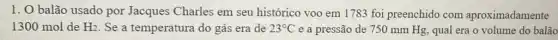 1. O balão usado por Jacques Charles em seu histórico voo em 1783 foi preenchido com aproximadamente
1300 mol de H_(2) Se a temperatura do gás era de 23^circ C e a pressão de 750 mm Hg, qual era o volume do balão