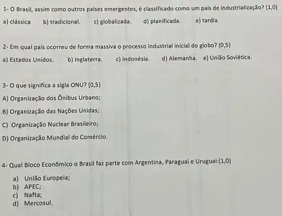 1- O Brasil, assim como outros paises emergentes, é classificado como um país de industrializaçã o? (1,0)
a) clássica b) tradicional. c) globalizada. d) planificada.
e) tardia.
2- Em qual país ocorreu de forma massiva o processo industrial inicial do globo? (0,5)
a) Estados Unidos.
b) Inglaterra.
c) Indonésia.
d) Alemanha. e) União Soviética.
3- O que significa a sigla ONU? (0,5)
A) Organização dos Ônibus Urbano;
B) Organização das Nações Unidas;
C) Organização Nuclear Brasileiro;
D) Organização Mundial do Comércio.
4-Qual Bloco Econômico o Brasil faz parte com Argentina, Paraguai e Uruguai: (1,0)
a) União Europeia;
b) APEC;
c) Nafta;
d) Mercosul.